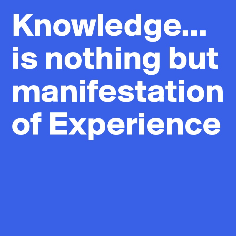 Knowledge...
is nothing but   manifestation of Experience

