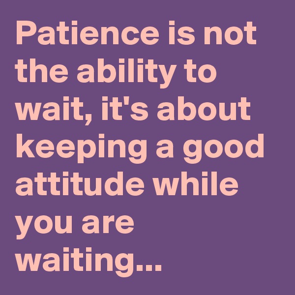 Patience is not the ability to wait, it's about keeping a good attitude while you are waiting...