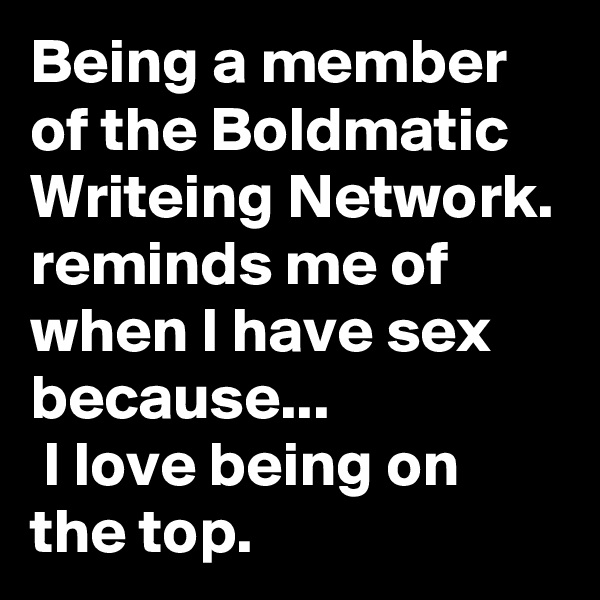 Being a member of the Boldmatic Writeing Network. reminds me of when I have sex because...
 I love being on the top.