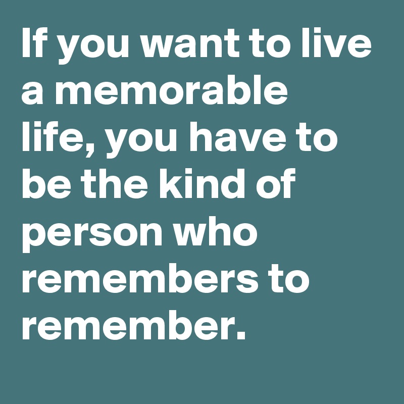 If You Want To Live A Memorable Life You Have To Be The Kind Of Person Who Remembers To Remember Post By Bettydent On Boldomatic