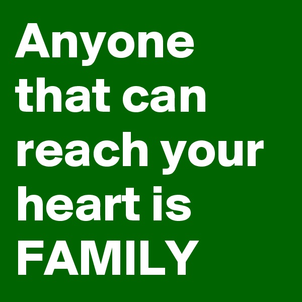 Anyone that can reach your heart is FAMILY 