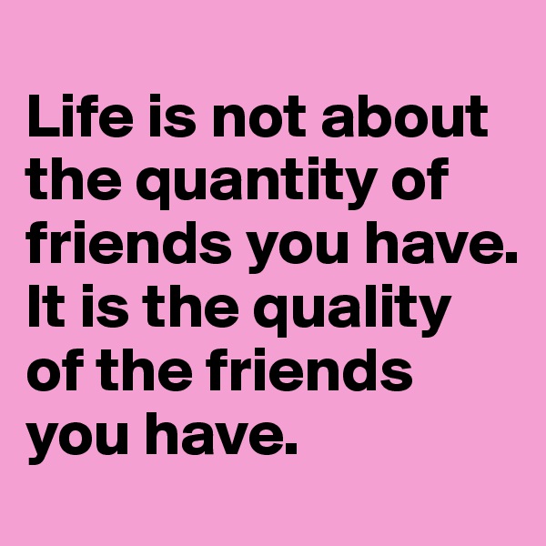 
Life is not about the quantity of friends you have.  It is the quality of the friends you have.