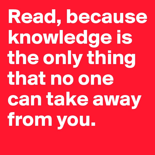 Read, because knowledge is the only thing that no one can take away from you.