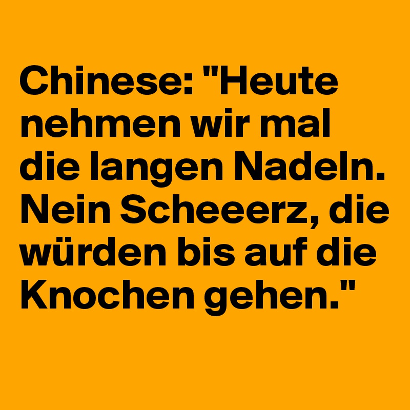 
Chinese: "Heute nehmen wir mal die langen Nadeln. Nein Scheeerz, die würden bis auf die Knochen gehen."
