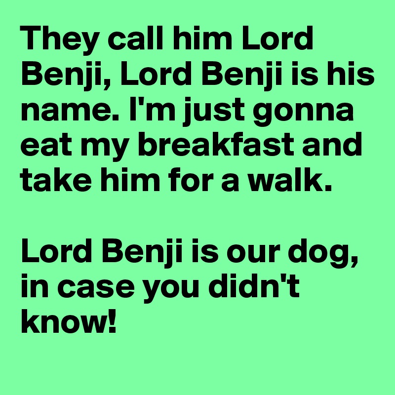 They call him Lord Benji, Lord Benji is his name. I'm just gonna eat my breakfast and take him for a walk.

Lord Benji is our dog, in case you didn't know!