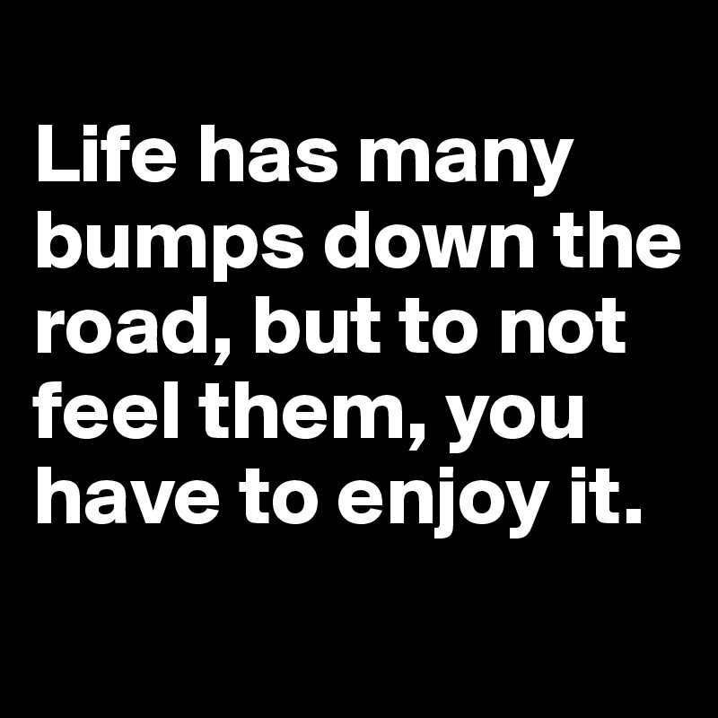 
Life has many bumps down the road, but to not feel them, you have to enjoy it.
