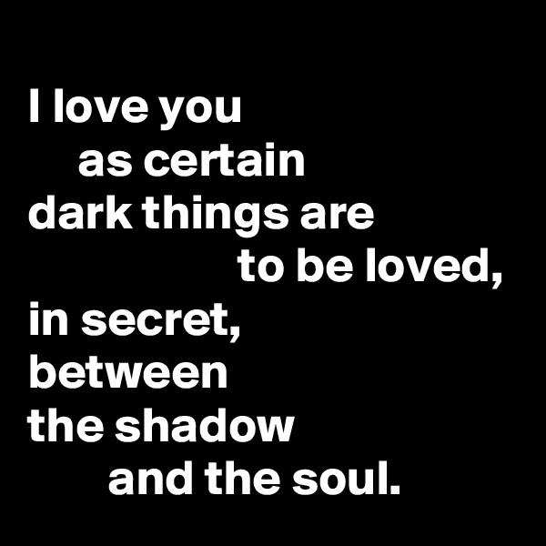 
I love you
     as certain 
dark things are
                     to be loved,      
in secret,         
between 
the shadow
        and the soul. 