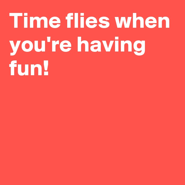 Time flies when you're having fun!



