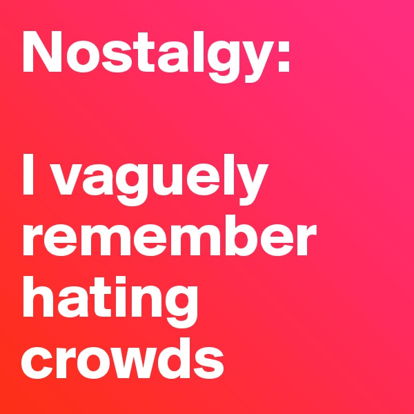 Nostalgy: 

I vaguely remember hating crowds