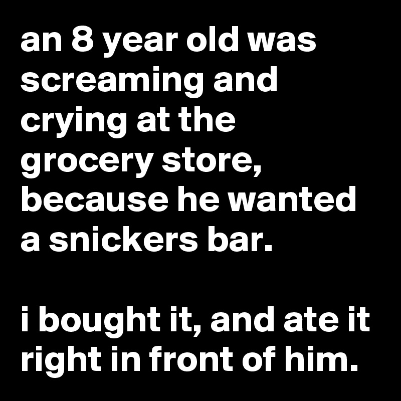 an 8 year old was screaming and crying at the grocery store, because he wanted a snickers bar.

i bought it, and ate it right in front of him.