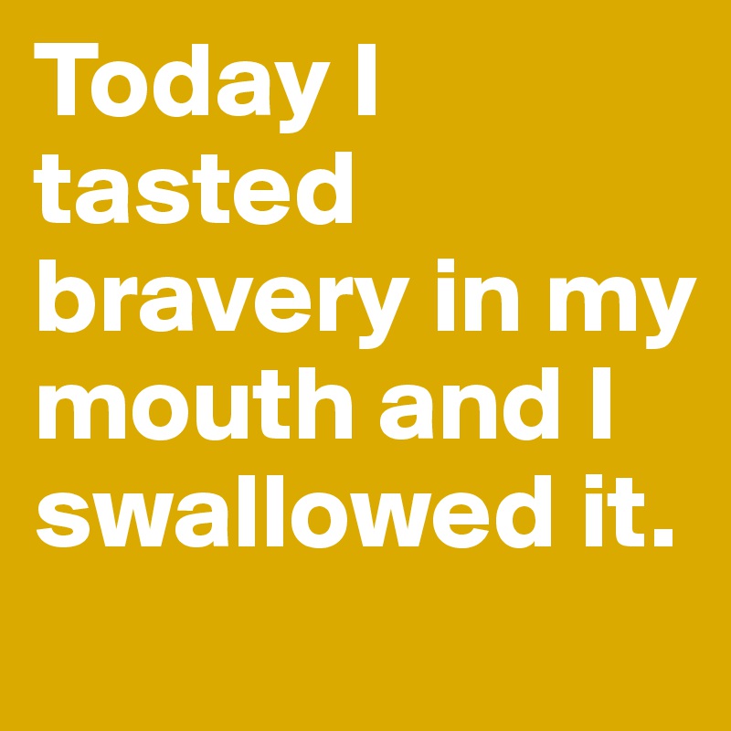 Today I tasted bravery in my mouth and I swallowed it.