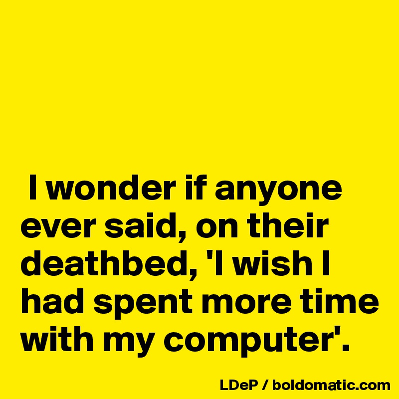 



 I wonder if anyone ever said, on their deathbed, 'I wish I had spent more time with my computer'. 