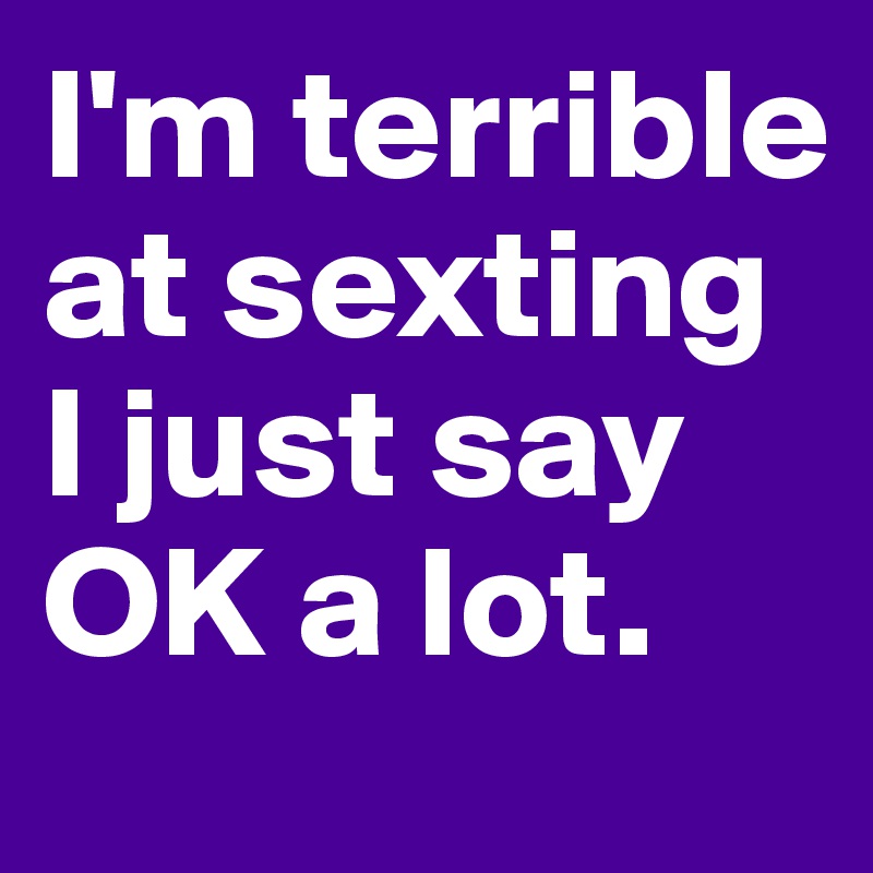 I'm terrible at sexting I just say OK a lot.