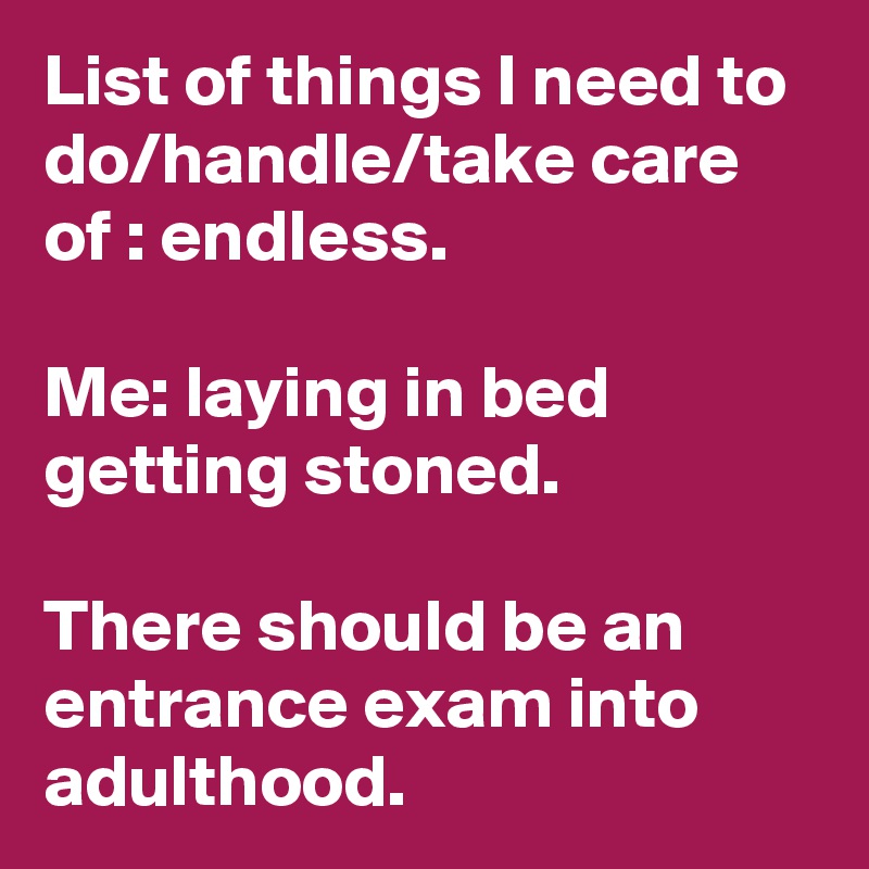 List of things I need to do/handle/take care of : endless.

Me: laying in bed getting stoned.

There should be an entrance exam into adulthood.