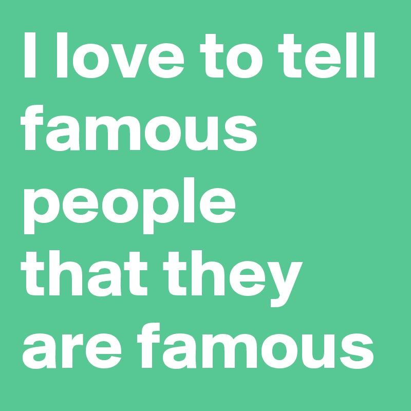 I love to tell famous people that they are famous