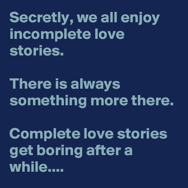 Secretly, we all enjoy incomplete love stories. 

There is always something more there. 

Complete love stories get boring after a while.... 