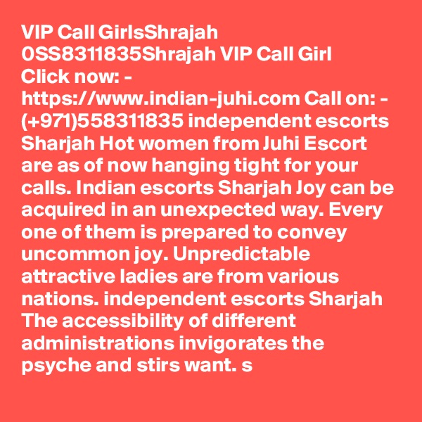 VIP Call GirlsShrajah 0SS8311835Shrajah VIP Call Girl
Click now: - https://www.indian-juhi.com Call on: - (+971)558311835 independent escorts Sharjah Hot women from Juhi Escort are as of now hanging tight for your calls. Indian escorts Sharjah Joy can be acquired in an unexpected way. Every one of them is prepared to convey uncommon joy. Unpredictable attractive ladies are from various nations. independent escorts Sharjah The accessibility of different administrations invigorates the psyche and stirs want. s
