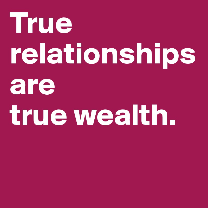 True relationships are 
true wealth.

