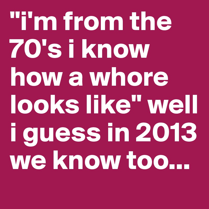 "i'm from the 70's i know how a whore looks like" well i guess in 2013 we know too...