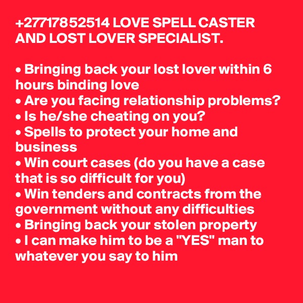 +27717852514 LOVE SPELL CASTER AND LOST LOVER SPECIALIST.

• Bringing back your lost lover within 6 hours binding love
• Are you facing relationship problems? 
• Is he/she cheating on you? 
• Spells to protect your home and business 
• Win court cases (do you have a case that is so difficult for you)
• Win tenders and contracts from the government without any difficulties 
• Bringing back your stolen property 
• I can make him to be a "YES" man to whatever you say to him
