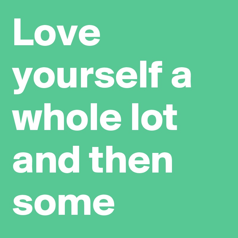 Love yourself a whole lot and then some 