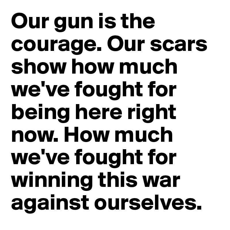 Our gun is the courage. Our scars show how much we've fought for being here right now. How much we've fought for winning this war against ourselves.