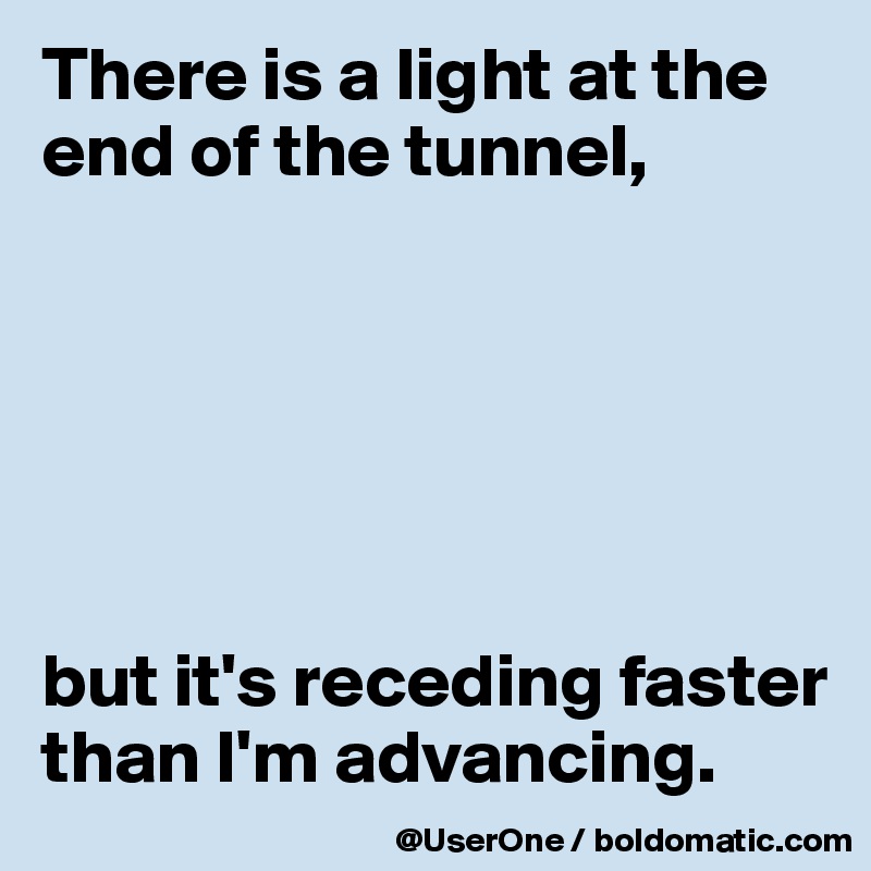 There is a light at the end of the tunnel,






but it's receding faster than I'm advancing.