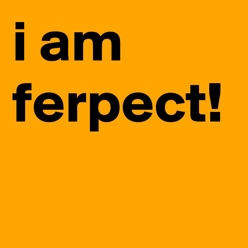 i am ferpect!