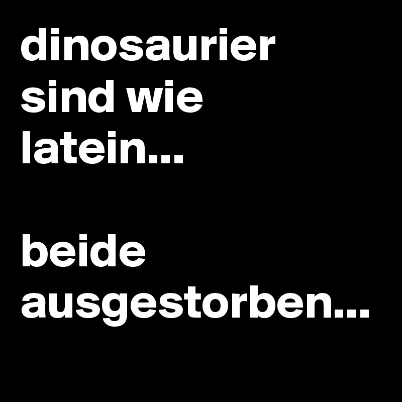 dinosaurier sind wie latein...

beide ausgestorben...
