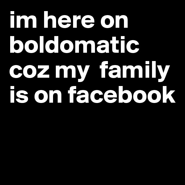 im here on boldomatic coz my  family is on facebook 

