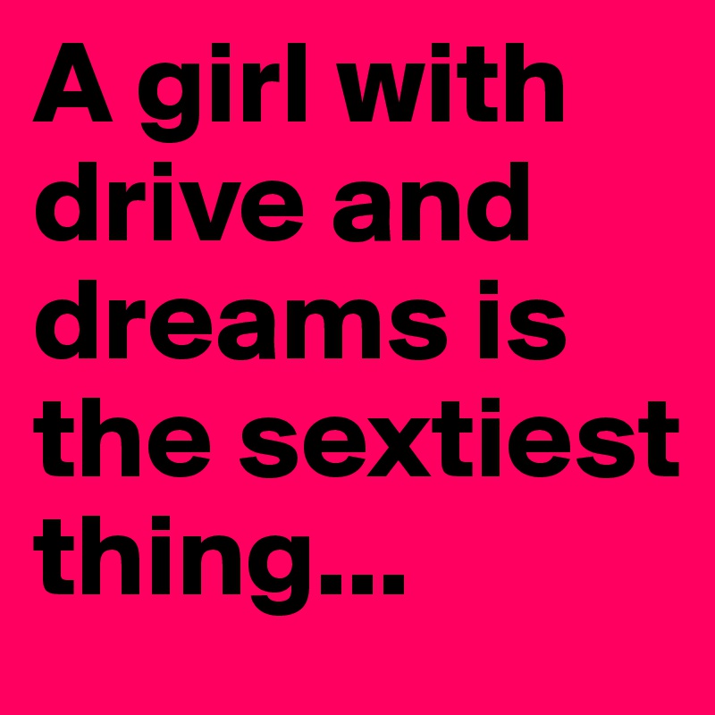 A girl with drive and dreams is the sextiest thing...