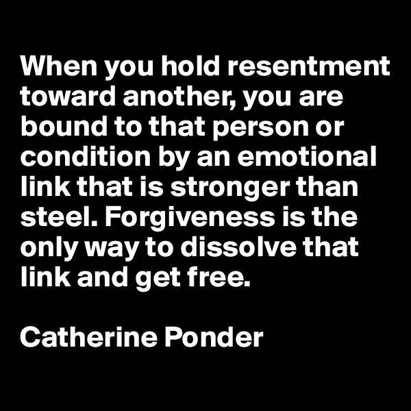 
When you hold resentment toward another, you are bound to that person or condition by an emotional link that is stronger than steel. Forgiveness is the only way to dissolve that link and get free.

Catherine Ponder
