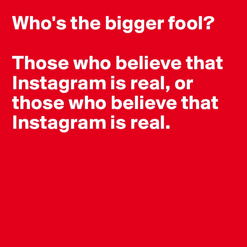 Who's the bigger fool?

Those who believe that Instagram is real, or those who believe that Instagram is real.




