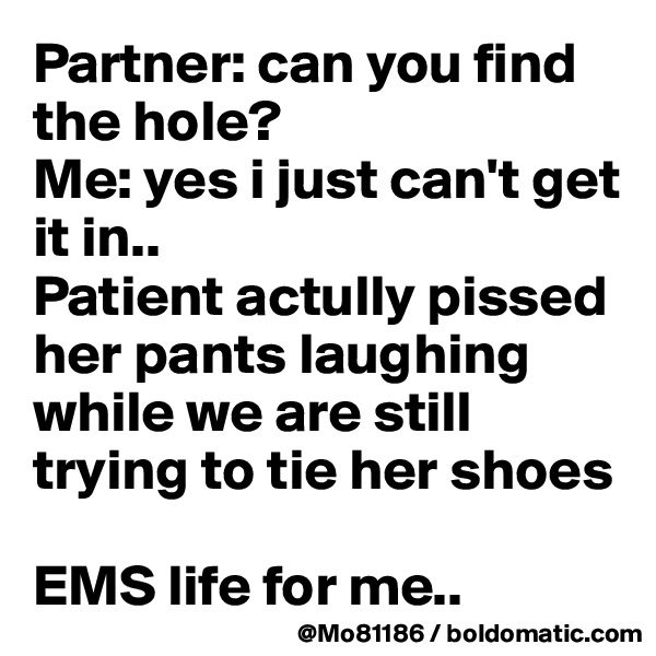 Partner: can you find the hole?
Me: yes i just can't get it in..
Patient actully pissed her pants laughing while we are still trying to tie her shoes

EMS life for me..