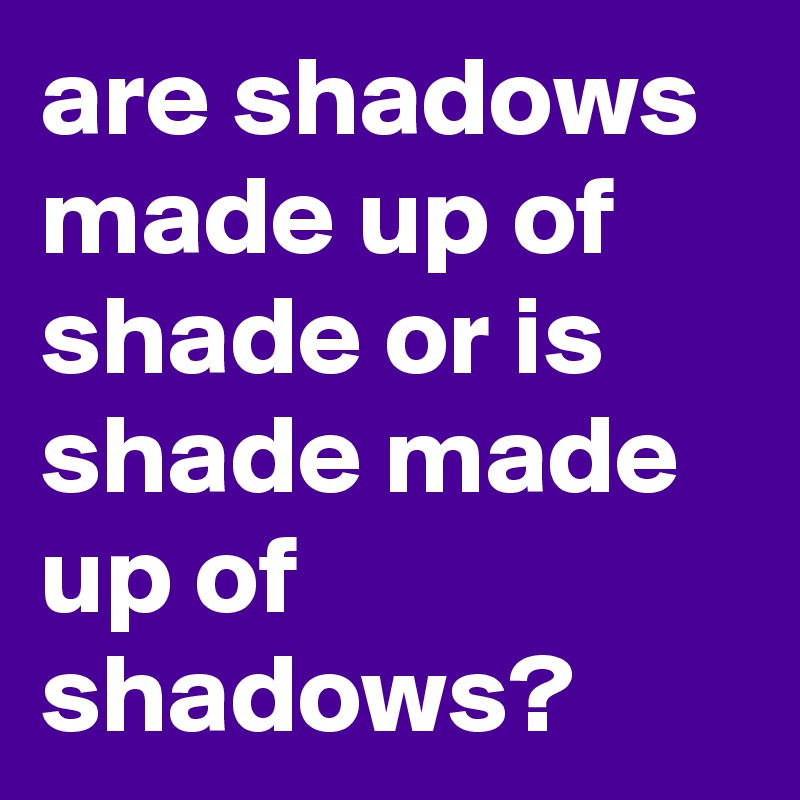are shadows made up of shade or is shade made up of shadows?