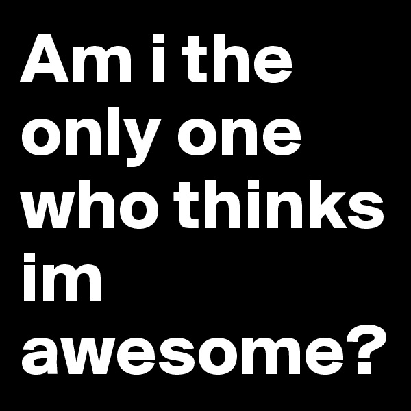 Am i the only one who thinks im awesome? 