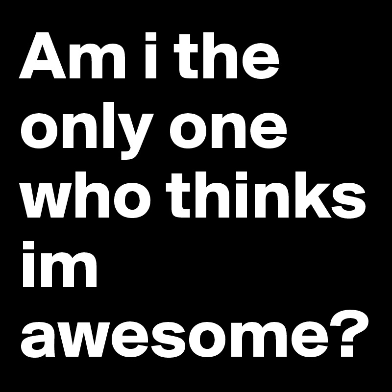 Am i the only one who thinks im awesome? 