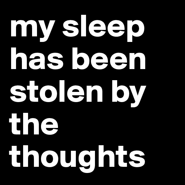 my sleep has been stolen by the thoughts