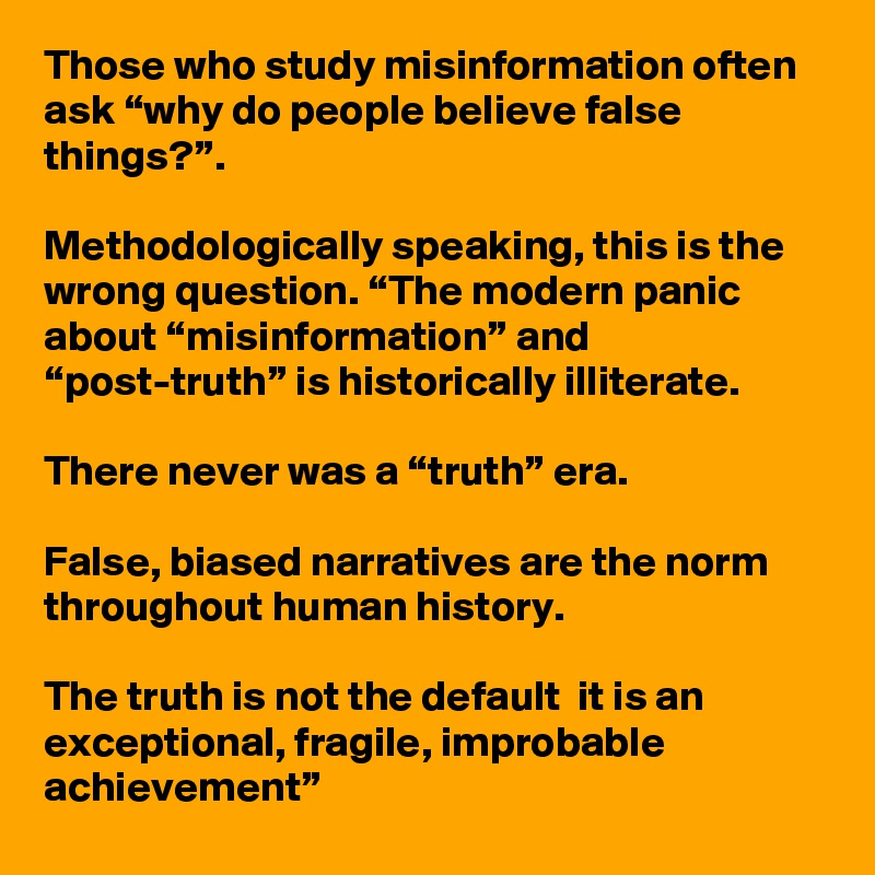 Those who study misinformation often ask “why do people believe false things?”. 

Methodologically speaking, this is the wrong question. “The modern panic about “misinformation” and “post-truth” is historically illiterate. 

There never was a “truth” era. 

False, biased narratives are the norm throughout human history. 

The truth is not the default  it is an exceptional, fragile, improbable achievement” 