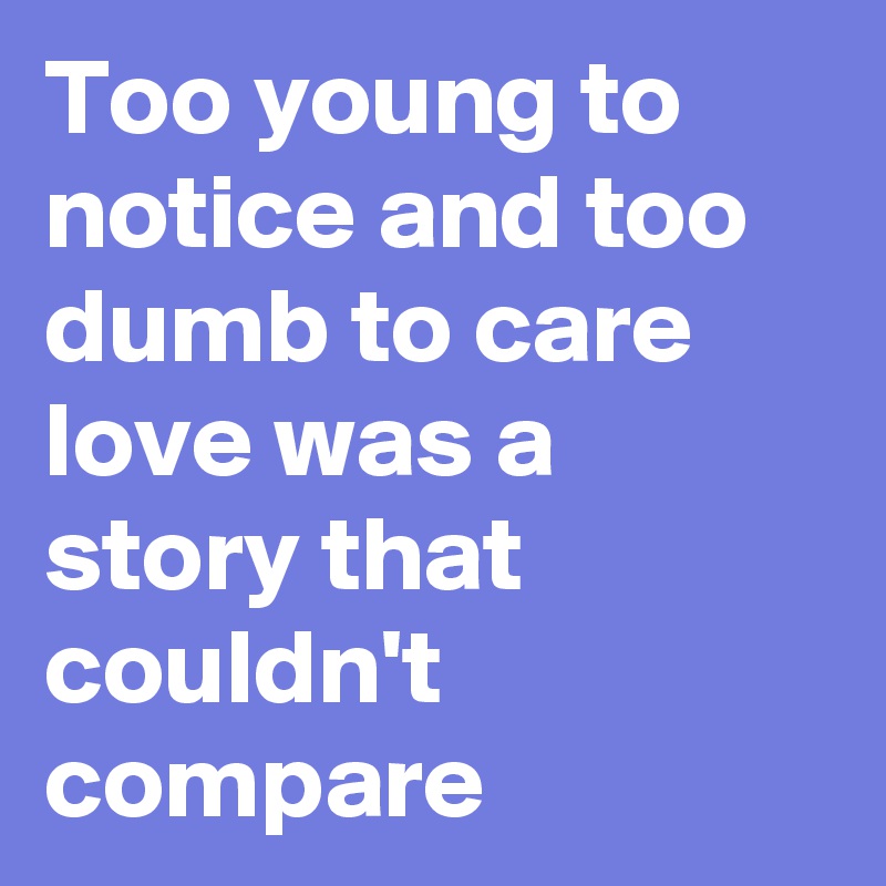 Too young to notice and too dumb to care love was a story that couldn't compare