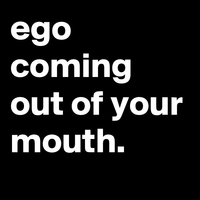 ego coming out of your mouth.