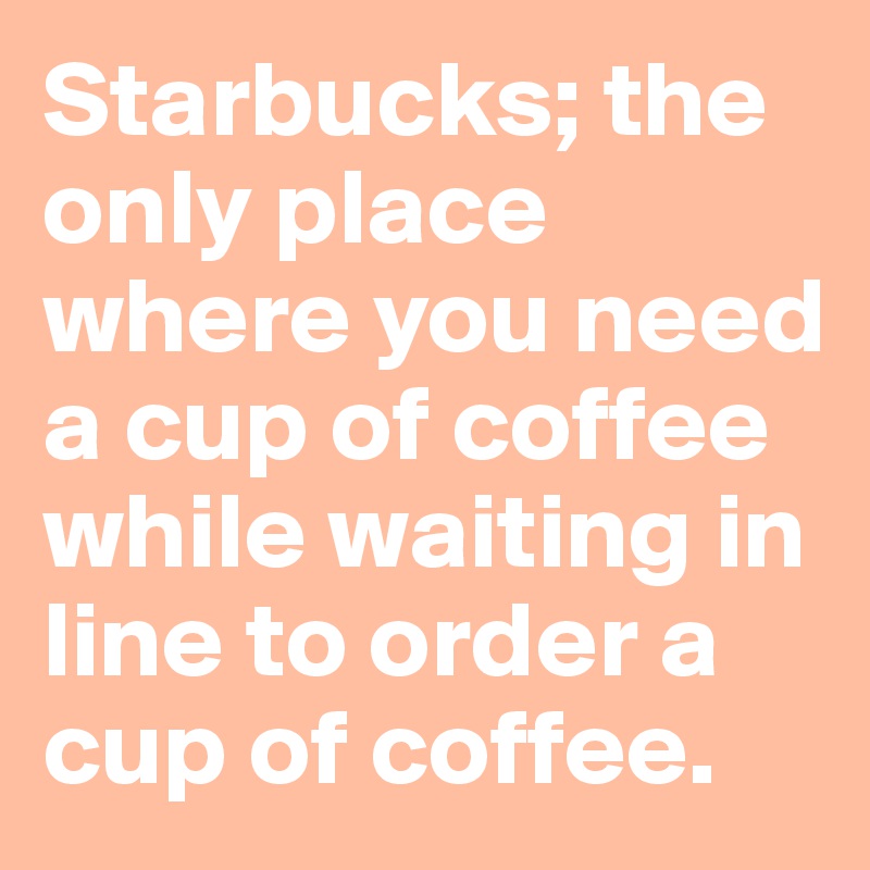 Starbucks; the only place where you need a cup of coffee while waiting in line to order a cup of coffee. 