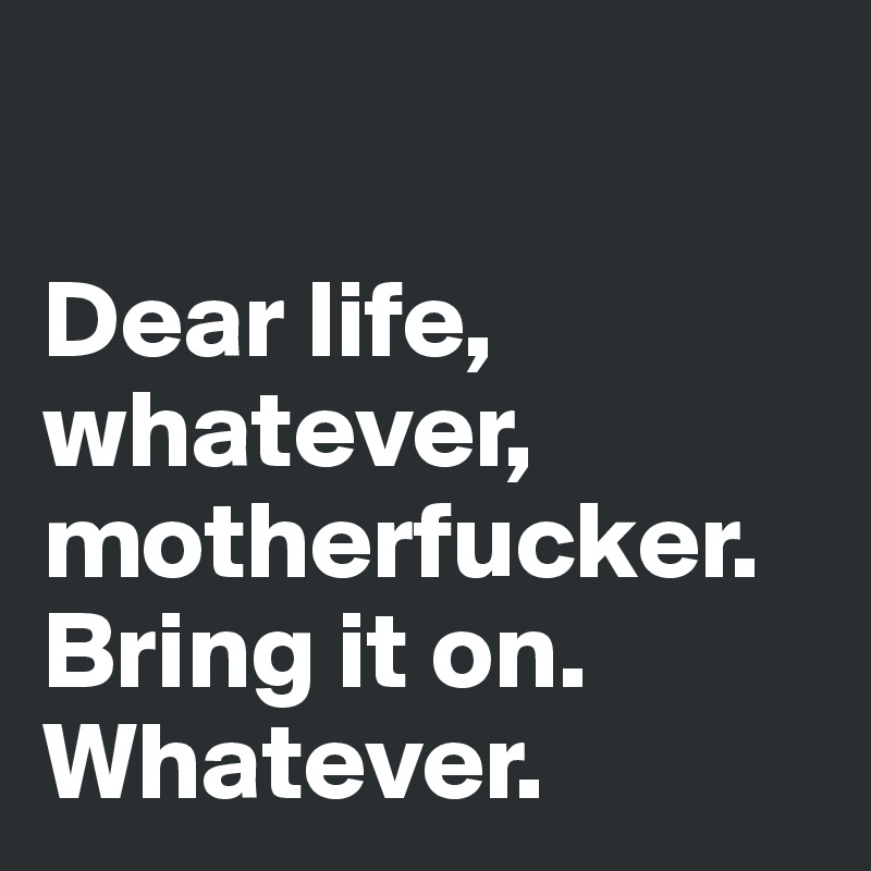 

Dear life, whatever, motherfucker. Bring it on.
Whatever.