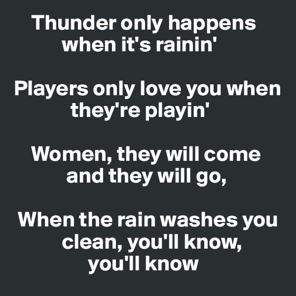     Thunder only happens        
           when it's rainin'

Players only love you when    
             they're playin'

    Women, they will come      
            and they will go,

 When the rain washes you     
           clean, you'll know,
                 you'll know