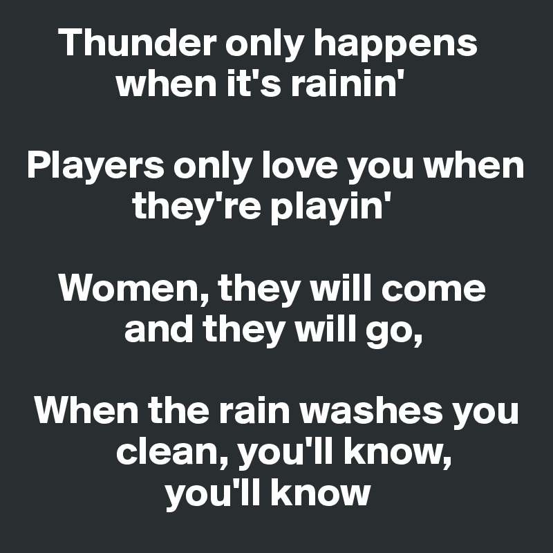     Thunder only happens        
           when it's rainin'

Players only love you when    
             they're playin'

    Women, they will come      
            and they will go,

 When the rain washes you     
           clean, you'll know,
                 you'll know