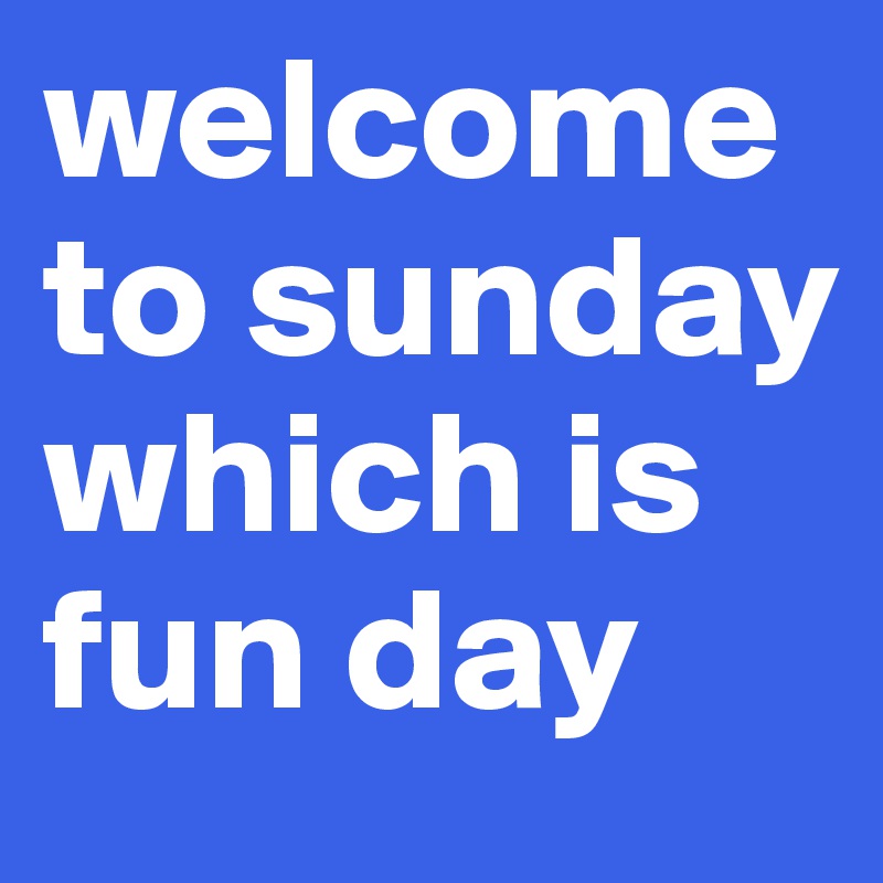 welcome to sunday which is fun day 