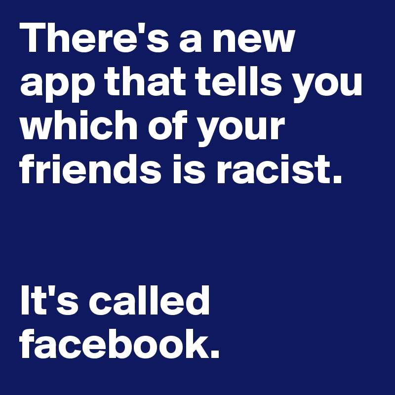 There's a new app that tells you which of your friends is racist. 


It's called
facebook. 