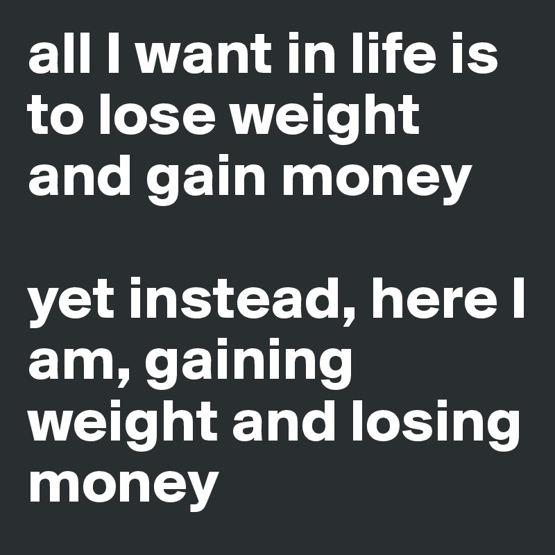 all I want in life is to lose weight and gain money 

yet instead, here I am, gaining weight and losing money