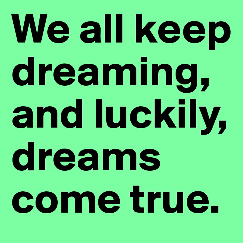 We all keep dreaming, and luckily, dreams come true.