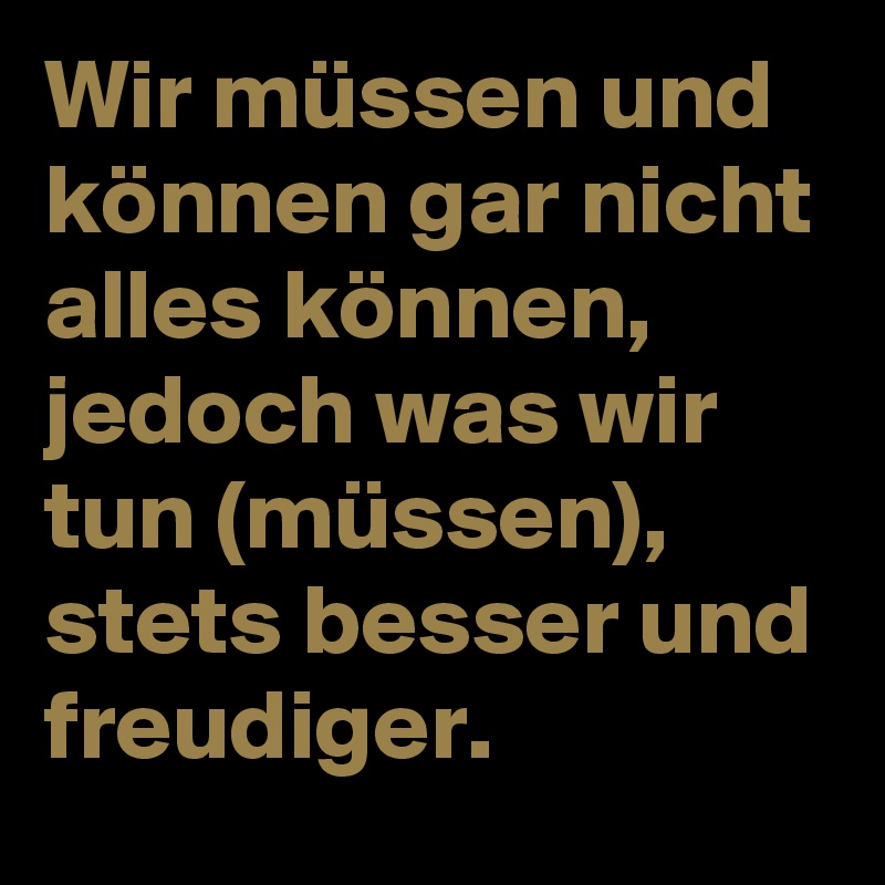 Wir müssen und können gar nicht alles können, jedoch was wir tun (müssen), stets besser und freudiger.